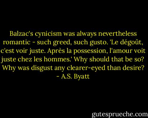 Balzac's cynicism was always nevertheless romantic - such greed, such gusto. 'Le dégoût, c'est voir juste. Après la possession, l'amour voit juste chez les hommes.' Why should that be so? Why was disgust any clearer-eyed than desire? - A.S. Byatt