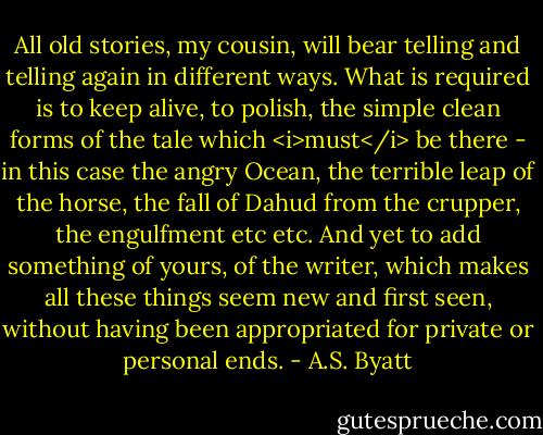 All old stories, my cousin, will bear telling and telling again in different ways. What is required is to keep alive, to polish, the simple clean forms of the tale which <i>must</i> be there - in this case the angry Ocean, the terrible leap of the horse, the fall of Dahud from the crupper, the engulfment etc etc. And yet to add something of yours, of the writer, which makes all these things seem new and first seen, without having been appropriated for private or personal ends. - A.S. Byatt