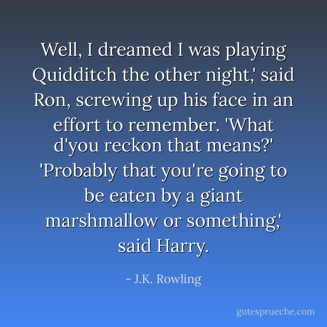 Well, I dreamed I was playing Quidditch the other night,' said Ron, screwing up his face in an effort to remember. 'What d'you reckon that means?'<br />'Probably that you're going to be eaten by a giant marshmallow or something,' said Harry. - J.K. Rowling