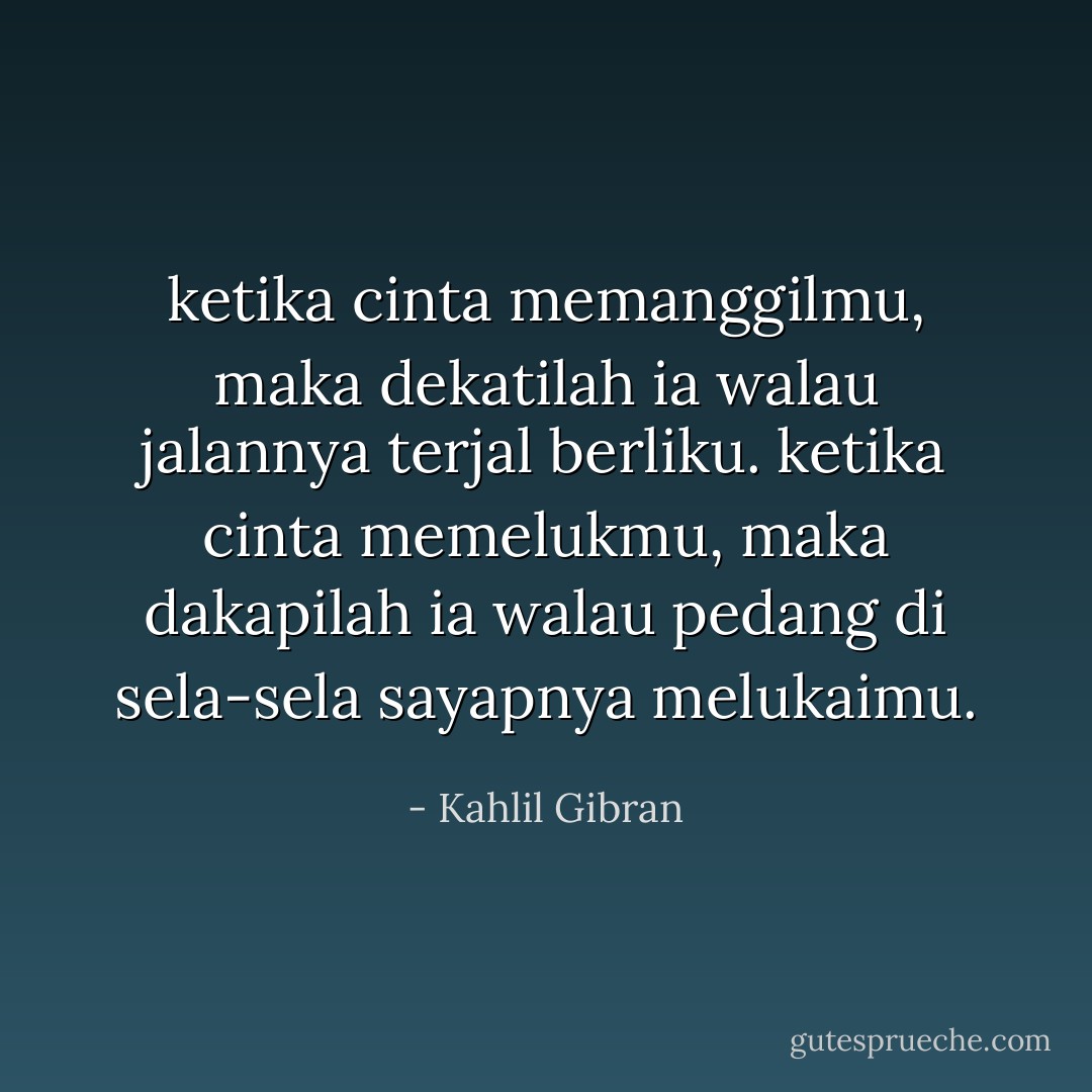 ketika cinta memanggilmu, maka dekatilah ia walau jalannya terjal berliku. ketika cinta memelukmu, maka dakapilah ia walau pedang di sela-sela sayapnya melukaimu. - Kahlil Gibran