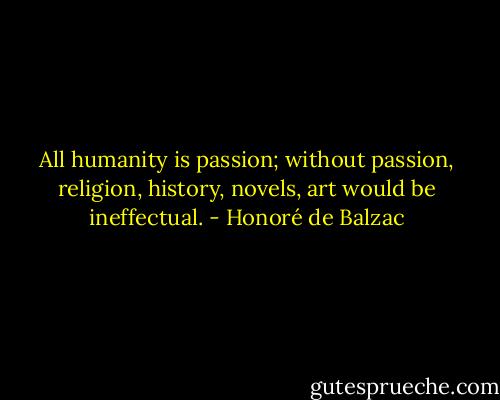 All humanity is passion; without passion, religion, history, novels, art would be ineffectual. - Honoré de Balzac