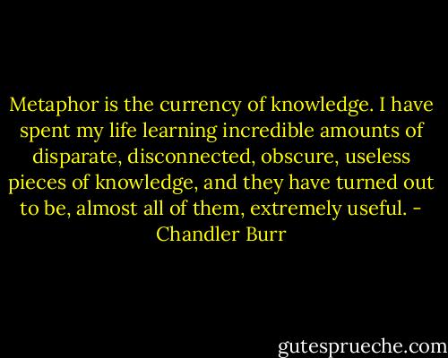 Metaphor is the currency of knowledge. I have spent my life learning incredible amounts of disparate, disconnected, obscure, useless pieces of knowledge, and they have turned out to be, almost all of them, extremely useful. - Chandler Burr