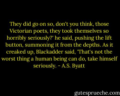 They did go on so, don't you think, those Victorian poets, they took themselves so horribly seriously?' he said, pushing the lift button, summoning it from the depths. As it creaked up, Blackadder said, 'That's not the worst thing a human being can do, take himself seriously. - A.S. Byatt