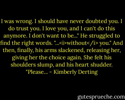 I was wrong. I should have never doubted you. I do trust you. I love you, and I can't do this anymore. I don't want to be..." He struggled to find the right words. "...<i>without</i> you." And then, finally, his arms slackened, releasing her, giving her the choice again. She felt his shoulders slump, and his heart shudder. "Please... - Kimberly Derting