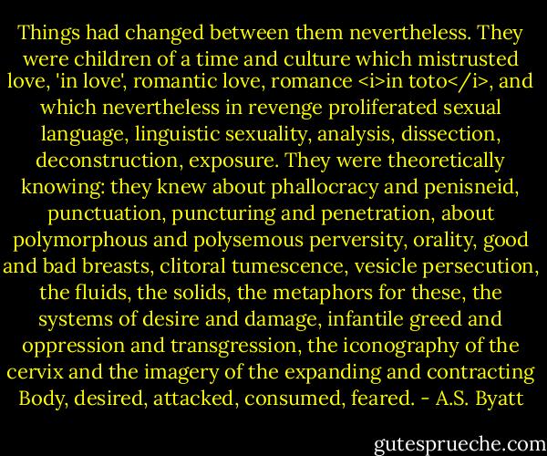 Things had changed between them nevertheless. They were children of a time and culture which mistrusted love, 'in love', romantic love, romance <i>in toto</i>, and which nevertheless in revenge proliferated sexual language, linguistic sexuality, analysis, dissection, deconstruction, exposure. They were theoretically knowing: they knew about phallocracy and penisneid, punctuation, puncturing and penetration, about polymorphous and polysemous perversity, orality, good and bad breasts, clitoral tumescence, vesicle persecution, the fluids, the solids, the metaphors for these, the systems of desire and damage, infantile greed and oppression and transgression, the iconography of the cervix and the imagery of the expanding and contracting Body, desired, attacked, consumed, feared. - A.S. Byatt