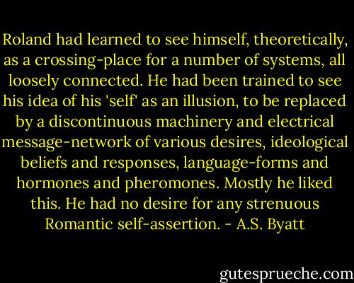 Roland had learned to see himself, theoretically, as a crossing-place for a number of systems, all loosely connected. He had been trained to see his idea of his 'self' as an illusion, to be replaced by a discontinuous machinery and electrical message-network of various desires, ideological beliefs and responses, language-forms and hormones and pheromones. Mostly he liked this. He had no desire for any strenuous Romantic self-assertion. - A.S. Byatt