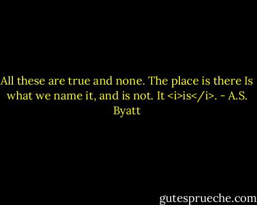 All these are true and none. The place is there<br />Is what we name it, and is not. It <i>is</i>. - A.S. Byatt