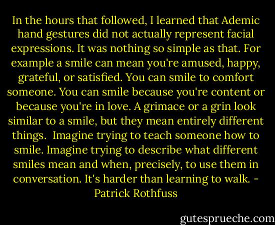 In the hours that followed, I learned that Ademic hand gestures did not actually represent facial expressions. It was nothing so simple as that. For example a smile can mean you're amused, happy, grateful, or satisfied. You can smile to comfort someone. You can smile because you're content or because you're in love. A grimace or a grin look similar to a smile, but they mean entirely different things.<br /><br />Imagine trying to teach someone how to smile. Imagine trying to describe what different smiles mean and when, precisely, to use them in conversation. It's harder than learning to walk. - Patrick Rothfuss