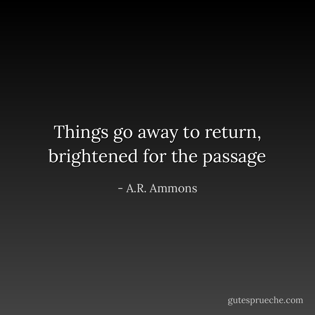 Things go away to return, brightened for the passage - A.R. Ammons