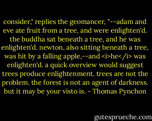 consider," replies the geomancer, "--adam and eve ate fruit from a tree, and were enlighten'd. the buddha sat beneath a tree, and he was enlighten'd. newton, also sitting beneath a tree, was hit by a falling apple,--and <i>he</i> was enlighten'd. a quick overview would suggest trees produce enlightenment. trees are not the problem. the forest is not an agent of darkness. but it may be your visto is. - Thomas Pynchon