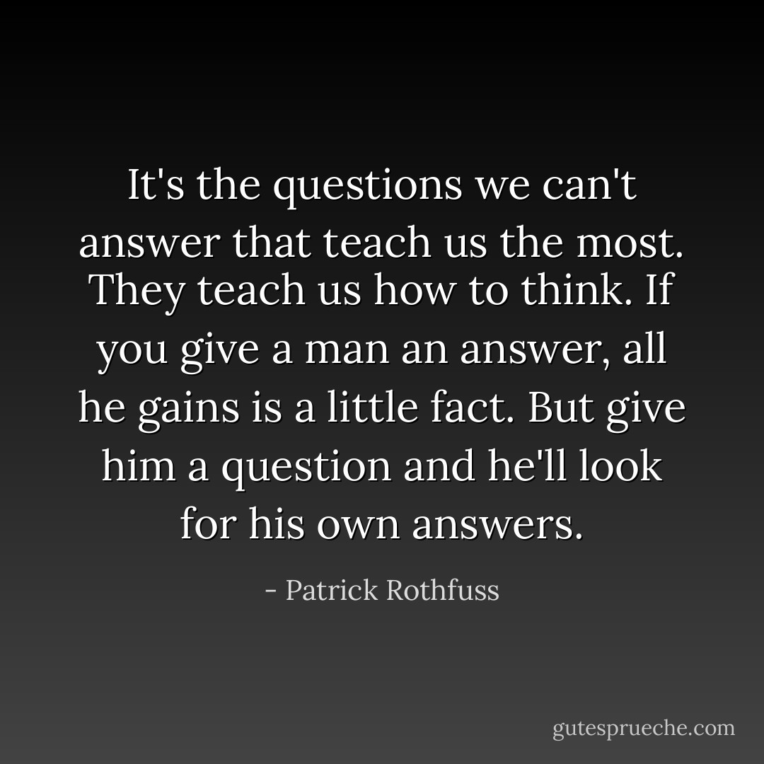 It's the questions we can't answer that teach us the most. They teach us how to think. If you give a man an answer, all he gains is a little fact. But give him a question and he'll look for his own answers. - Patrick Rothfuss