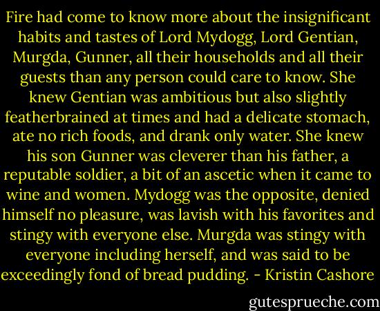 Fire had come to know more about the insignificant habits and tastes of Lord Mydogg, Lord Gentian, Murgda, Gunner, all their households and all their guests than any person could care to know. She knew Gentian was ambitious but also slightly featherbrained at times and had a delicate stomach, ate no rich foods, and drank only water. She knew his son Gunner was cleverer than his father, a reputable soldier, a bit of an ascetic when it came to wine and women. Mydogg was the opposite, denied himself no pleasure, was lavish with his favorites and stingy with everyone else. Murgda was stingy with everyone including herself, and was said to be exceedingly fond of bread pudding. - Kristin Cashore
