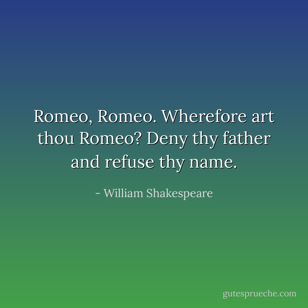 Romeo, Romeo. Wherefore art thou Romeo? Deny thy father and refuse thy name. - William Shakespeare