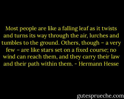 Most people are like a falling leaf as it twists and turns its way through the air, lurches and tumbles to the ground. Others, though – a very few – are like stars set on a fixed course; no wind can reach them, and they carry their law and their path within them. - Hermann Hesse