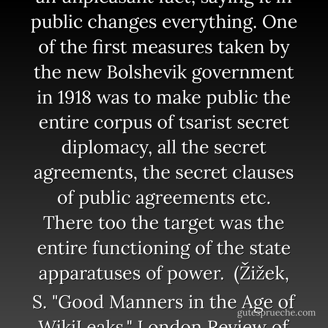 This is the paradox of public space: even if everyone knows an unpleasant fact, saying it in public changes everything. One of the first measures taken by the new Bolshevik government in 1918 was to make public the entire corpus of tsarist secret diplomacy, all the secret agreements, the secret clauses of public agreements etc. There too the target was the entire functioning of the state apparatuses of power. <br />(Žižek, S. "Good Manners in the Age of WikiLeaks." London Review of Books 33.2 (2011): 9-10. ) - Slavoj Žižek