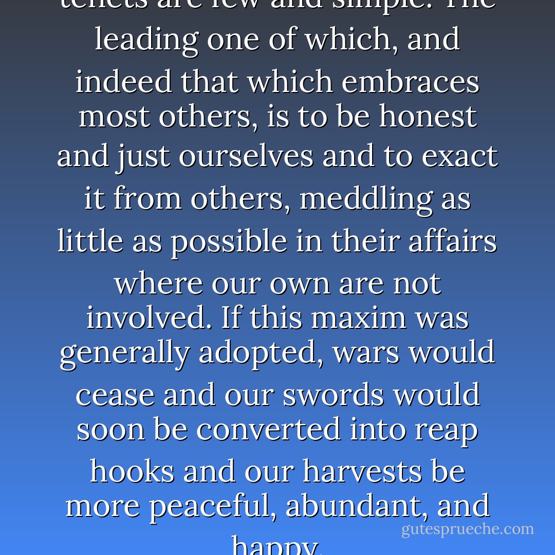 In politics as in philosophy, my tenets are few and simple. The leading one of which, and indeed that which embraces most others, is to be honest and just ourselves and to exact it from others, meddling as little as possible in their affairs where our own are not involved. If this maxim was generally adopted, wars would cease and our swords would soon be converted into reap hooks and our harvests be more peaceful, abundant, and happy. - George Washington