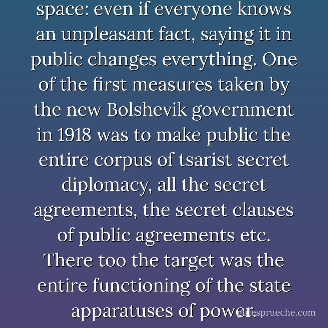 This is the paradox of public space: even if everyone knows an unpleasant fact, saying it in public changes everything. One of the first measures taken by the new Bolshevik government in 1918 was to make public the entire corpus of tsarist secret diplomacy, all the secret agreements, the secret clauses of public agreements etc. There too the target was the entire functioning of the state apparatuses of power. - Slavoj Žižek