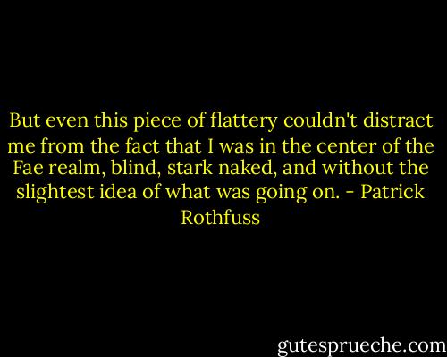 But even this piece of flattery couldn't distract me from the fact that I was in the center of the Fae realm, blind, stark naked, and without the slightest idea of what was going on. - Patrick Rothfuss