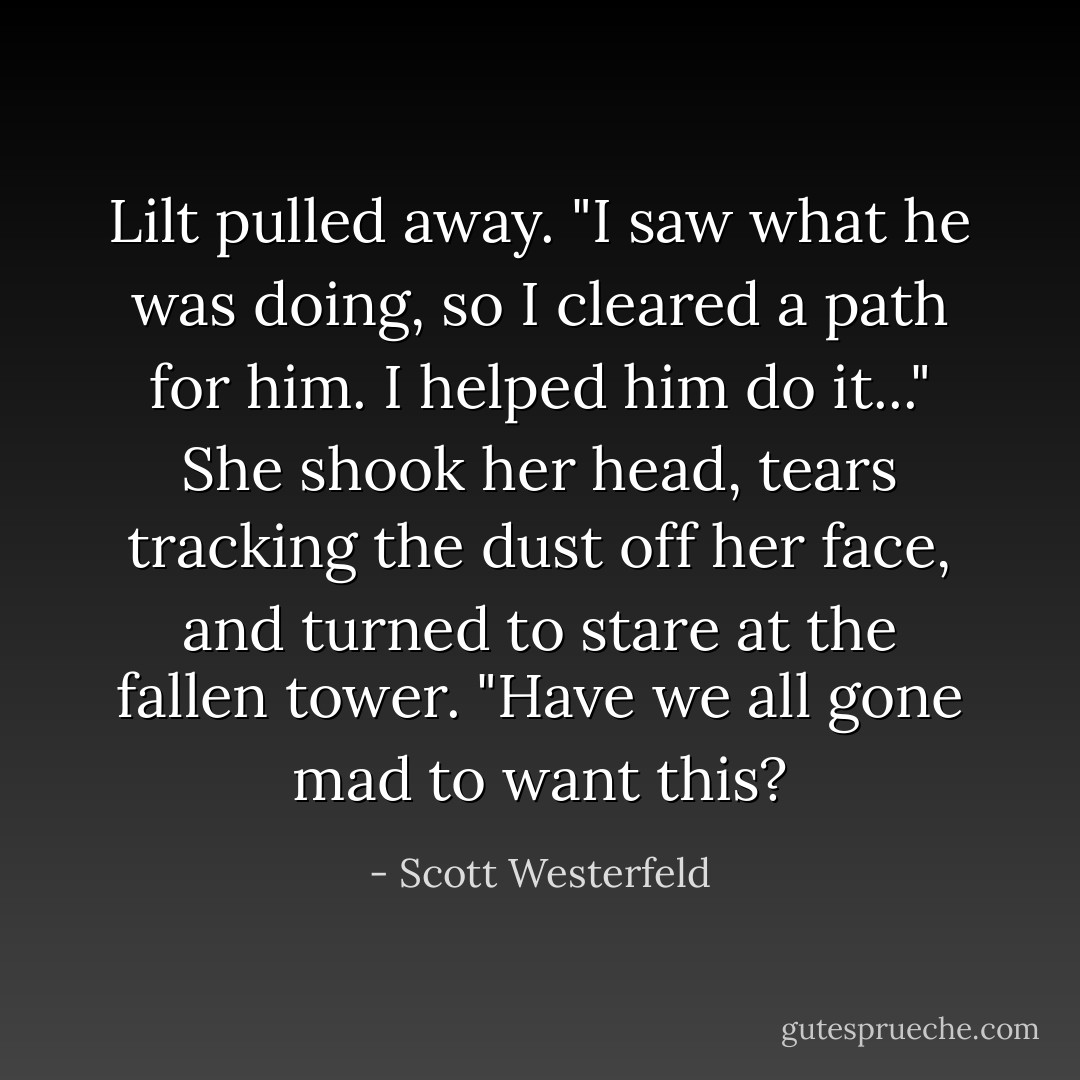 Lilt pulled away. "I saw what he was doing, so I cleared a path for him. I helped him do it..." She shook her head, tears tracking the dust off her face, and turned to stare at the fallen tower. "Have we all gone mad to want this? - Scott Westerfeld