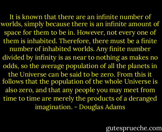 It is known that there are an infinite number of worlds, simply because there is an infinite amount of space for them to be in. However, not every one of them is inhabited. Therefore, there must be a finite number of inhabited worlds. Any finite number divided by infinity is as near to nothing as makes no odds, so the average population of all the planets in the Universe can be said to be zero. From this it follows that the population of the whole Universe is also zero, and that any people you may meet from time to time are merely the products of a deranged imagination. - Douglas Adams