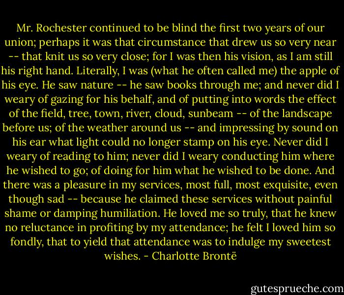 Mr. Rochester continued to be blind the first two years of our union; perhaps it was that circumstance that drew us so very near -- that knit us so very close; for I was then his vision, as I am still his right hand. Literally, I was (what he often called me) the apple of his eye. He saw nature -- he saw books through me; and never did I weary of gazing for his behalf, and of putting into words the effect of the field, tree, town, river, cloud, sunbeam -- of the landscape before us; of the weather around us -- and impressing by sound on his ear what light could no longer stamp on his eye. Never did I weary of reading to him; never did I weary conducting him where he wished to go; of doing for him what he wished to be done. And there was a pleasure in my services, most full, most exquisite, even though sad -- because he claimed these services without painful shame or damping humiliation. He loved me so truly, that he knew no reluctance in profiting by my attendance; he felt I loved him so fondly, that to yield that attendance was to indulge my sweetest wishes. - Charlotte Brontë