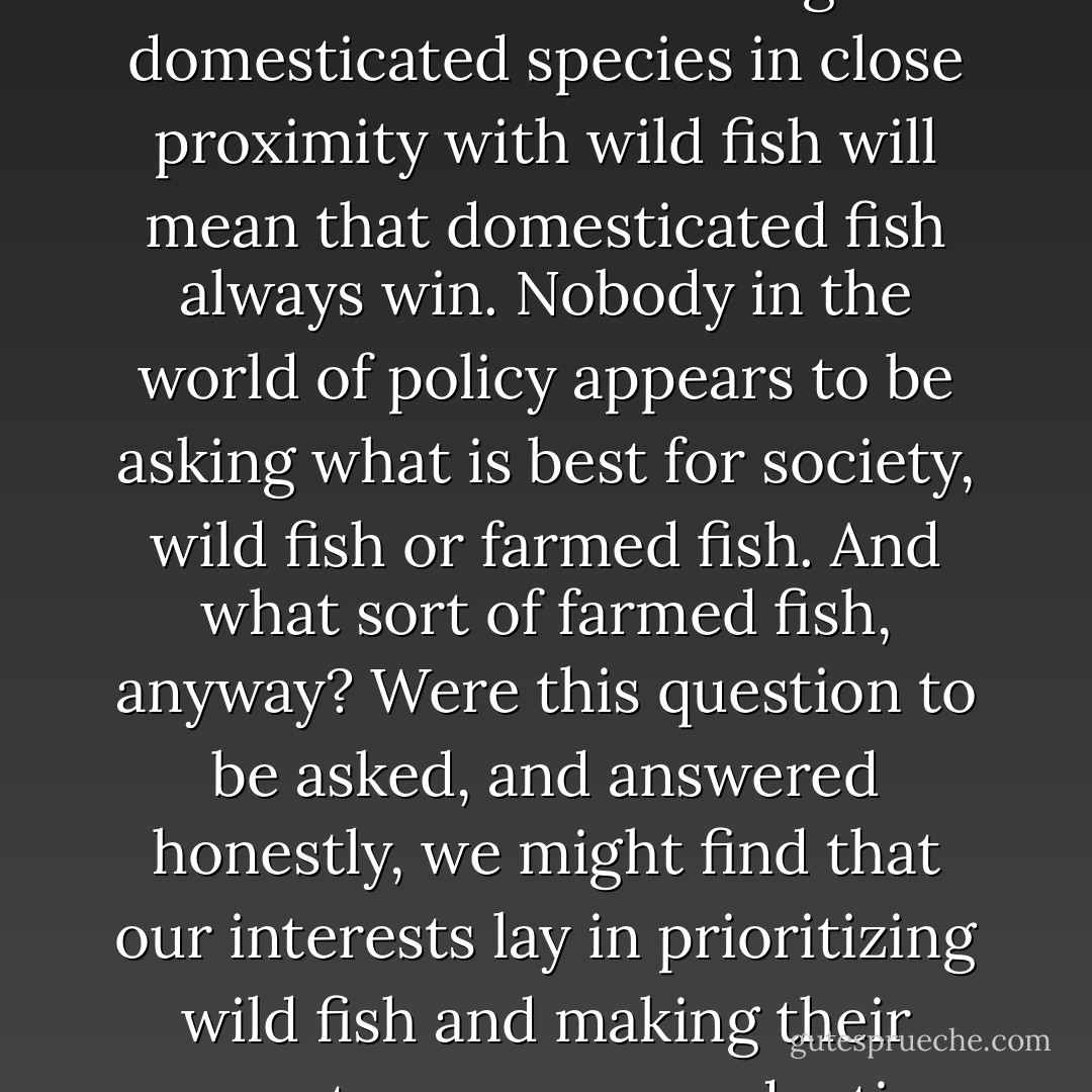 Increasingly, we will be faced with a choice: whether to keep the oceans for wild fish or farmed fish. Farming domesticated species in close proximity with wild fish will mean that domesticated fish always win. Nobody in the world of policy appears to be asking what is best for society, wild fish or farmed fish. And what sort of farmed fish, anyway? Were this question to be asked, and answered honestly, we might find that our interests lay in prioritizing wild fish and making their ecosystems more productive by leaving them alone enough of the time. - Charles Clover