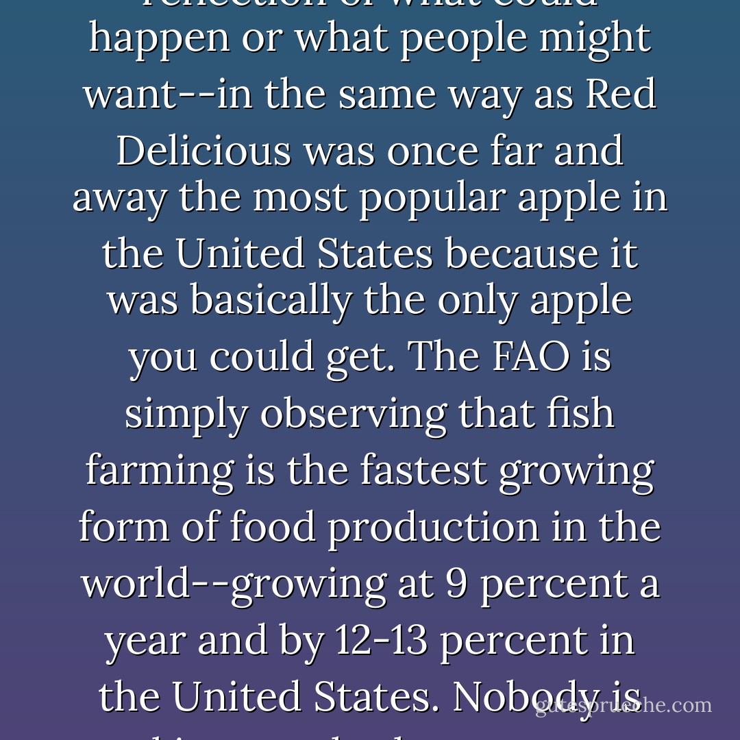 By 2030, says the UN Food and Agriculture Organization, fish farming will dominate fish supplies. Given how wrong the FAO has been in the past--saying catches were going up when, in fact, they were going down--this statement is worth examining carefully. When you do, you find it to be an observation of previous trends, not a reflection of what could happen or what people might want--in the same way as Red Delicious was once far and away the most popular apple in the United States because it was basically the <i>only</i> apple you could get. The FAO is simply observing that fish farming is the fastest growing form of food production in the world--growing at 9 percent a year and by 12-13 percent in the United States. Nobody is asking us whether we want this. It is just happening. The continued destruction of mangrove swamps in poor countries to provide shrimp for people living in rich countries is simply the market operating in a vacuum untroubled by ethics. It is a reflection of what will go on happening if we do not find ways of exercising any choice in the matter. - Charles Clover