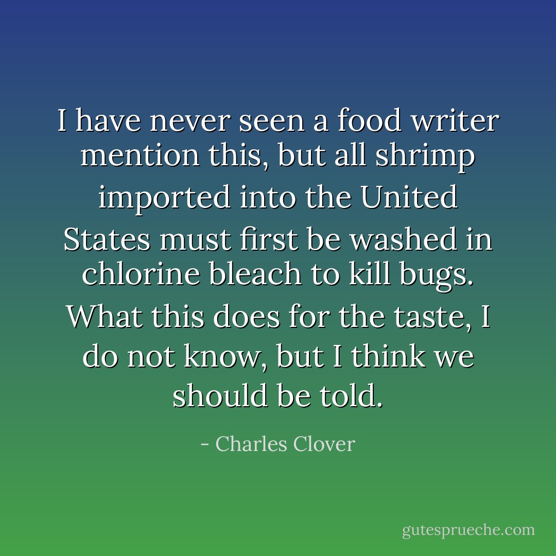 I have never seen a food writer mention this, but all shrimp imported into the United States must first be washed in chlorine bleach to kill bugs. What this does for the taste, I do not know, but I think we should be told. - Charles Clover
