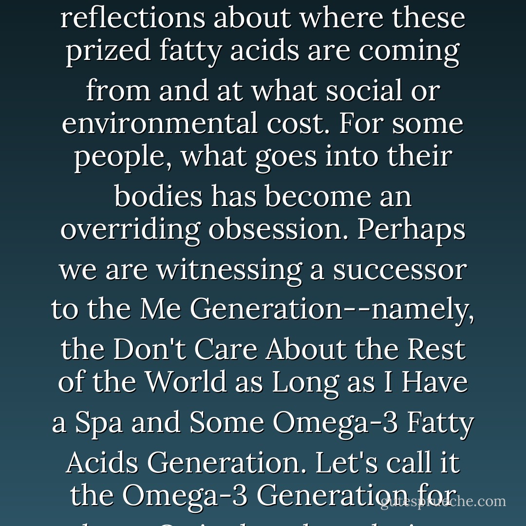 You can cruise the world's millions of omega-3 Web sites without encountering any reflections about where these prized fatty acids are coming from and at what social or environmental cost. For some people, what goes into their bodies has become an overriding obsession. Perhaps we are witnessing a successor to the Me Generation--namely, the Don't Care About the Rest of the World as Long as I Have a Spa and Some Omega-3 Fatty Acids Generation. Let's call it the Omega-3 Generation for short. Or is that thought just too depressing? - Charles Clover