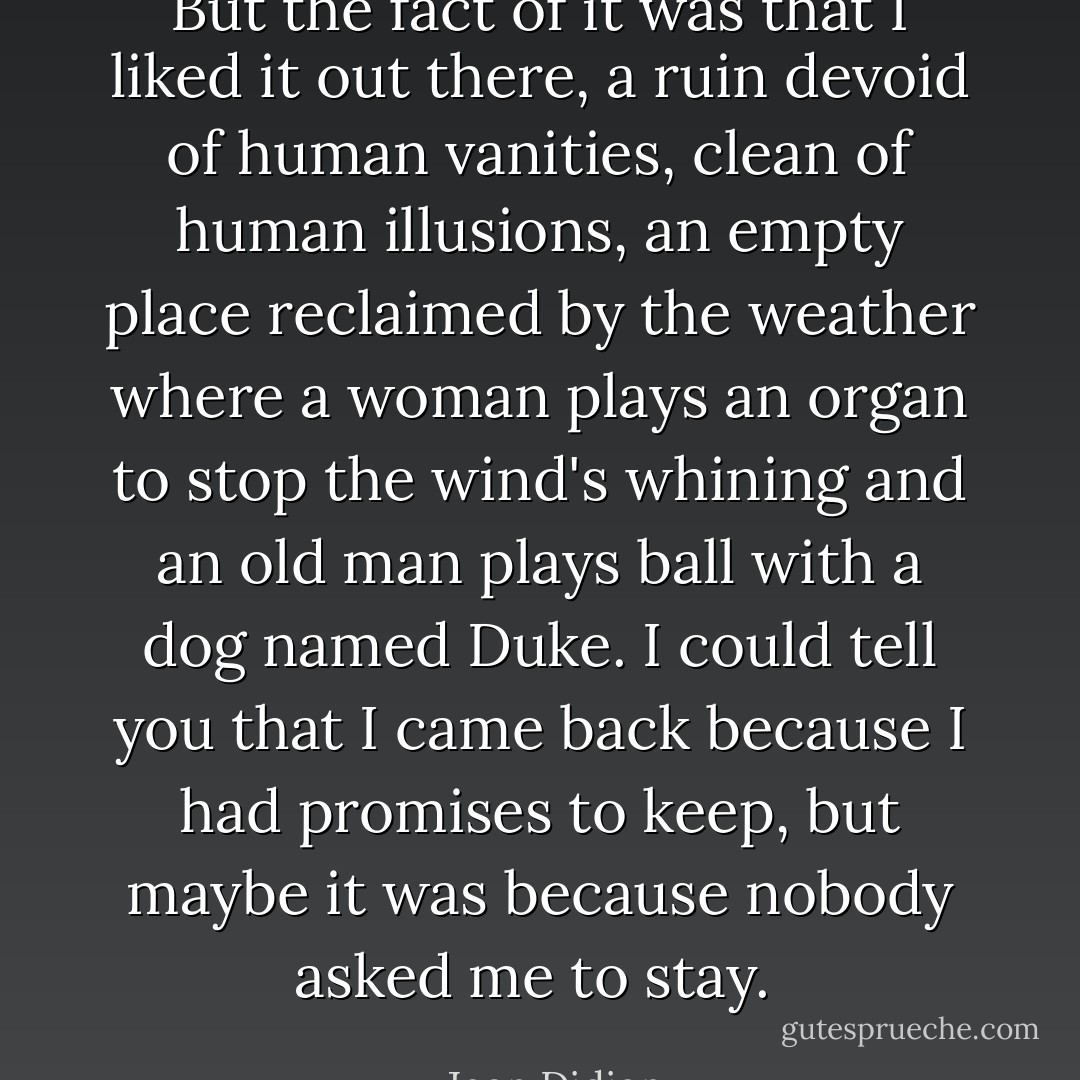 But the fact of it was that I liked it out there, a ruin devoid of human vanities, clean of human illusions, an empty place reclaimed by the weather where a woman plays an organ to stop the wind's whining and an old man plays ball with a dog named Duke. I could tell you that I came back because I had promises to keep, but maybe it was because nobody asked me to stay.  - Joan Didion