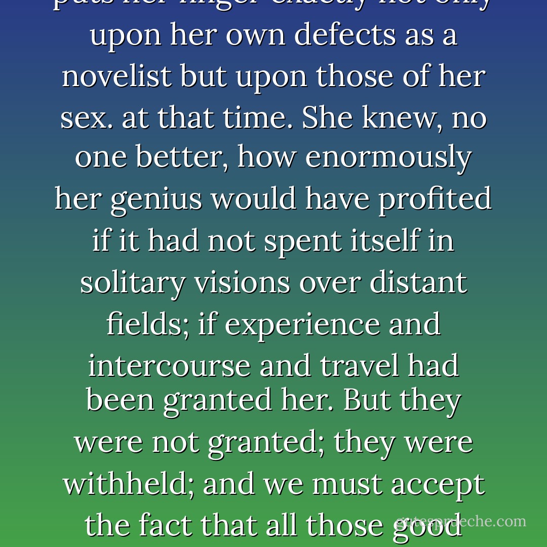 One could not but play for a moment with the thought of what might have happened if Charlotte Brontë had possessed say three hundred a year — but the foolish woman sold the copyright of her novels outright for fifteen hundred pounds; had somehow possessed more knowledge of the busy world, and towns and regions full of life; more practical experience, and intercourse with her kind and acquaintance with a variety of character. In those words she puts her finger exactly not only upon her own defects as a novelist but upon those of her sex. at that time. She knew, no one better, how enormously her genius would have profited if it had not spent itself in solitary visions over distant fields; if experience and intercourse and travel had been granted her. But they were not granted; they were withheld; and we must accept the fact that all those good novels, VILLETTE, EMMA, WUTHERING HEIGHTS, MIDDLEMARCH, were written by women without more experience of life than could enter the house of a respectable clergyman; written too in the common sitting-room of that respectable house and by women so poor that they could not afford to, buy more than a few quires of paper at a time upon which to write WUTHERING HEIGHTS or JANE EYRE. - Virginia Woolf