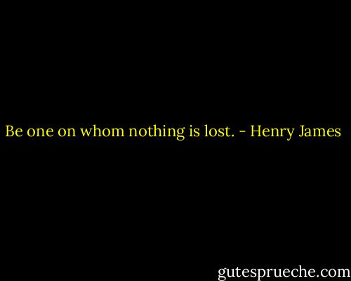 Be one on whom nothing is lost. - Henry James