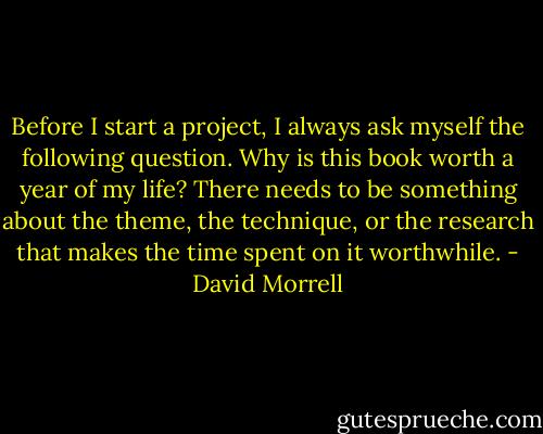 Before I start a project, I always ask myself the following question. Why is this book worth a year of my life? There needs to be something about the theme, the technique, or the research that makes the time spent on it worthwhile. - David Morrell