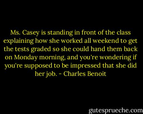 Ms. Casey is standing in front of the class explaining how she worked all weekend to get the tests graded so she could hand them back on Monday morning, and you're wondering if you're supposed to be impressed that she did her job. - Charles Benoit