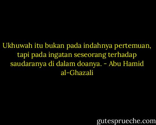 Ukhuwah itu bukan pada indahnya pertemuan, tapi pada ingatan seseorang terhadap saudaranya di dalam doanya. - Abu Hamid al-Ghazali