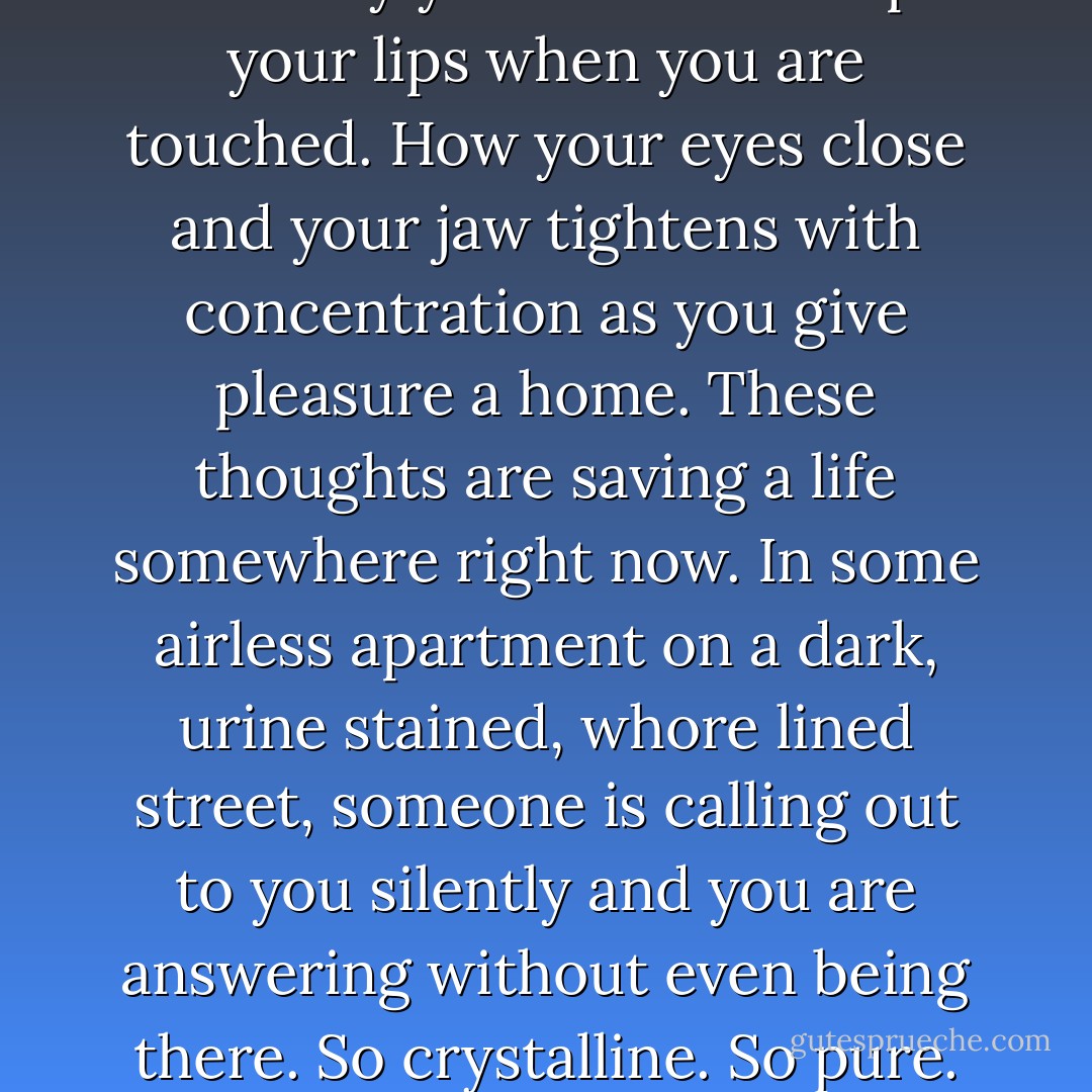 Somewhere someone is thinking of you. Someone is calling you an angel. This person is using celestial colors to paint your image. Someone is making you into a vision so beautiful that it can only live in the mind. Someone is thinking of the way your breath escapes your lips when you are touched. How your eyes close and your jaw tightens with concentration as you give pleasure a home. These thoughts are saving a life somewhere right now. In some airless apartment on a dark, urine stained, whore lined street, someone is calling out to you silently and you are answering without even being there. So crystalline. So pure. Such life saving power when you smile. You will never know how you have cauterized my wounds. So sad that we will never touch. How it hurts me to know that I will never be able to give you everything I have - Henry Rollins