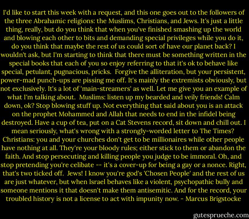 I'd like to start this week with a request, and this one goes out to the followers of the three Abrahamic religions: the Muslims, Christians, and Jews. It's just a little thing, really, but do you think that when you've finished smashing up the world and blowing each other to bits and demanding special privileges while you do it, do you think that maybe the rest of us could sort of have our planet back? I wouldn't ask, but I'm starting to think that there must be something written in the special books that each of you so enjoy referring to that it's ok to behave like special, petulant, pugnacious, pricks.<br /><br />Forgive the alliteration, but your persistent, power-mad punch-ups are pissing me off. It's mainly the extremists obviously, but not exclusively. It's a lot of 'main-streamers' as well. Let me give you an example of what I'm talking about.<br /><br />Muslims: listen up my bearded and veily friends! Calm down, ok? Stop blowing stuff up. Not everything that said about you is an attack on the prophet Mohammed and Allah that needs to end in the infidel being destroyed. Have a cup of tea, put on a Cat Stevens record, sit down and chill out. I mean seriously, what's wrong with a strongly-worded letter to The Times?<br /><br />Christians: you and your churches don't get to be millionaires while other people have nothing at all. They're your bloody rules; either stick to them or abandon the faith. And stop persecuting and killing people you judge to be immoral. Oh, and stop pretending you're celibate -- it's a cover-up for being a gay or a nonce. Right, that's two ticked off.<br /><br />Jews! I know you're god's 'Chosen People' and the rest of us are just whatever, but when Israel behaves like a violent, psychopathic bully and someone mentions it that doesn't make them antisemitic. And for the record, your troubled history is not a license to act with impunity now. - Marcus Brigstocke