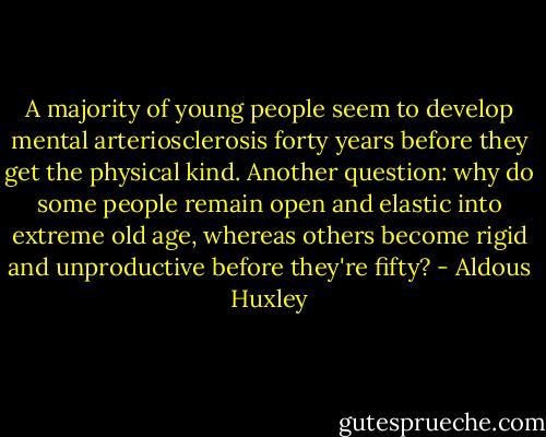 A majority of young people seem to develop mental arteriosclerosis forty years before they get the physical kind. Another question: why do some people remain open and elastic into extreme old age, whereas others become rigid and unproductive before they're fifty? - Aldous Huxley