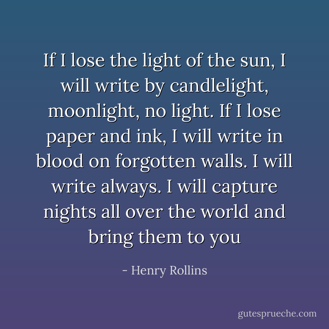 If I lose the light of the sun, I will write by candlelight, moonlight, no light. If I lose paper and ink, I will write in blood on forgotten walls. I will write always. I will capture nights all over the world and bring them to you - Henry Rollins