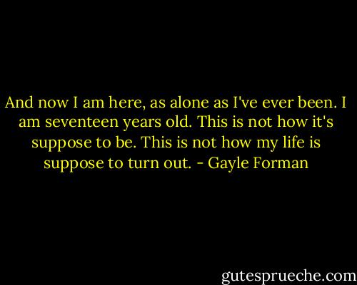 And now I am here, as alone as I've ever been. I am seventeen years old. This is not how it's suppose to be. This is not how my life is suppose to turn out. - Gayle Forman