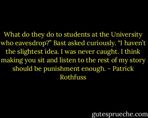 What do they do to students at the University who eavesdrop?” Bast asked curiously.<br />“I haven’t the slightest idea. I was never caught. I think making you sit and listen to the rest of my story should be punishment enough. - Patrick Rothfuss