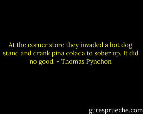 At the corner store they invaded a hot dog stand and drank pina colada to sober up. It did no good. - Thomas Pynchon