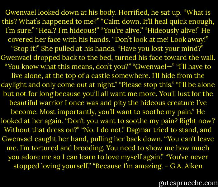 Gwenvael looked down at his body. Horrified, he sat up. “What is this? What’s happened to me?”<br />“Calm down. It’ll heal quick enough, I’m sure.”<br />“Heal? I’m hideous!”<br />“You’re alive.”<br />“Hideously alive!” He covered her face with his hands. “Don’t look at me! Look away!”<br />“Stop it!” She pulled at his hands. “Have you lost your mind?”<br /><br />Gwenvael dropped back to the bed, turned his face toward the wall. “You know what this means, don’t you?”<br />“Gwenvael—”<br />“I’ll have to live alone, at the top of a castle somewhere. I’ll hide from the daylight and only come out at night.”<br />“Please stop this.”<br />“I’ll be alone but not for long because you’ll all want me more. You’ll lust for the beautiful warrior I once was and pity the hideous creature I’ve become. Most importantly, you’ll want to soothe my pain.” He looked at her again. “Don’t you want to soothe my pain? Right now? Without that dress on?”<br />“No. I do not.”<br />Dagmar tried to stand, and Gwenvael caught her hand, pulling her back down. “You can’t leave me. I’m tortured and brooding. You need to show me how much you adore me so I can learn to love myself again.”<br />“You’ve never stopped loving yourself.”<br />“Because I’m amazing. - G.A. Aiken