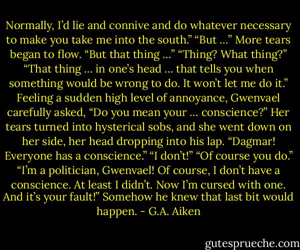 Normally, I’d lie and connive and do whatever necessary to make you take me into the south.”<br />“But …”<br />More tears began to flow. “But that thing …”<br />“Thing? What thing?”<br />“That thing … in one’s head … that tells you when something would be wrong to do. It won’t let me do it.”<br />Feeling a sudden high level of annoyance, Gwenvael carefully asked, “Do you mean your … conscience?”<br />Her tears turned into hysterical sobs, and she went down on her side, her head dropping into his lap.<br />“Dagmar! Everyone has a conscience.”<br />“I don’t!”<br />“Of course you do.”<br />“I’m a politician, Gwenvael! Of course, I don’t have a conscience. At least I didn’t. Now I’m cursed with one. And it’s your fault!”<br />Somehow he knew that last bit would happen. - G.A. Aiken