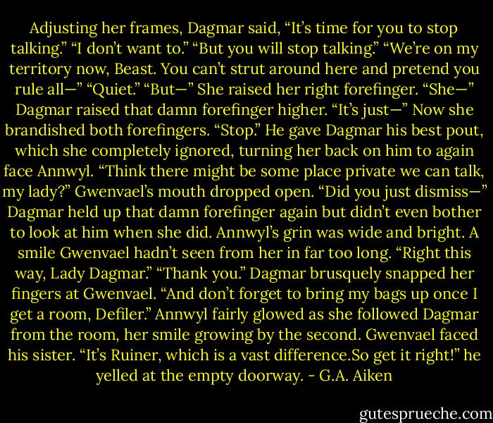 Adjusting her frames, Dagmar said, “It’s time for you to stop talking.”<br />“I don’t want to.”<br />“But you will stop talking.”<br />“We’re on my territory now, Beast. You can’t strut around here and pretend you rule all—”<br />“Quiet.”<br />“But—”<br />She raised her right forefinger.<br />“She—”<br />Dagmar raised that damn forefinger higher.<br />“It’s just—”<br />Now she brandished both forefingers. “Stop.”<br />He gave Dagmar his best pout, which she completely ignored, turning her back on him to again face Annwyl. “Think there might be some place private we can talk, my lady?”<br />Gwenvael’s mouth dropped open. “Did you just dismiss—”<br />Dagmar held up that damn forefinger again but didn’t even bother to look at him when she did.<br />Annwyl’s grin was wide and bright. A smile Gwenvael hadn’t seen from her in far too long. “Right this way, Lady Dagmar.”<br />“Thank you.” Dagmar brusquely snapped her fingers at Gwenvael. “And don’t forget to bring my bags up once I get a room, Defiler.”<br />Annwyl fairly glowed as she followed Dagmar from the room, her smile growing by the second. Gwenvael faced his sister. “It’s Ruiner, which is a vast difference.So get it right!” he yelled at the empty doorway. - G.A. Aiken