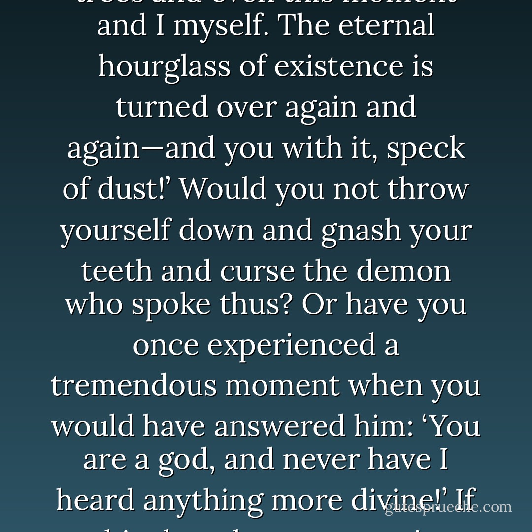 The heaviest burden: “What, if some day or night, a demon were to steal after you into your loneliest loneliness and say to you: ‘This life, as you now live it and have lived it, you will have to live once more and innumerable times more; and there will be nothing new in it, but every pain and every joy and every thought and sigh… must return to you—all in the same succession and sequence—even this spider and this moonlight between the trees and even this moment and I myself. The eternal hourglass of existence is turned over again and again—and you with it, speck of dust!’ Would you not throw yourself down and gnash your teeth and curse the demon who spoke thus? Or have you once experienced a tremendous moment when you would have answered him: ‘You are a god, and never have I heard anything more divine!’ If this thought were to gain possession of you, it would change you as you are, or perhaps crush you. The question in each and every thing, “do you want this once more and innumerable times more?” would lie upon your actions as the greatest weight. Or how well disposed would you have to become to yourself and to life to crave nothing more fervently than this ultimate eternal confirmation and seal? - Friedrich Nietzsche