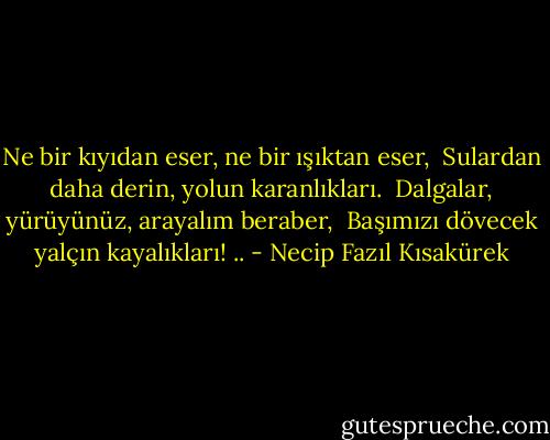 Ne bir kıyıdan eser, ne bir ışıktan eser, <br />Sulardan daha derin, yolun karanlıkları. <br />Dalgalar, yürüyünüz, arayalım beraber, <br />Başımızı dövecek yalçın kayalıkları! .. - Necip Fazıl Kısakürek