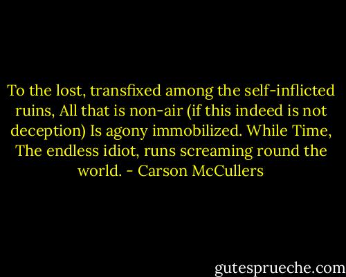 To the lost, transfixed among the self-inflicted ruins,<br />All that is non-air (if this indeed is not deception)<br />Is agony immobilized. While Time,<br />The endless idiot, runs screaming round the world. - Carson McCullers