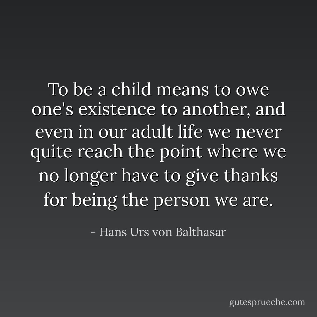 To be a child means to owe one's existence to another, and even in our adult life we never quite reach the point where we no longer have to give thanks for being the person we are. - Hans Urs von Balthasar