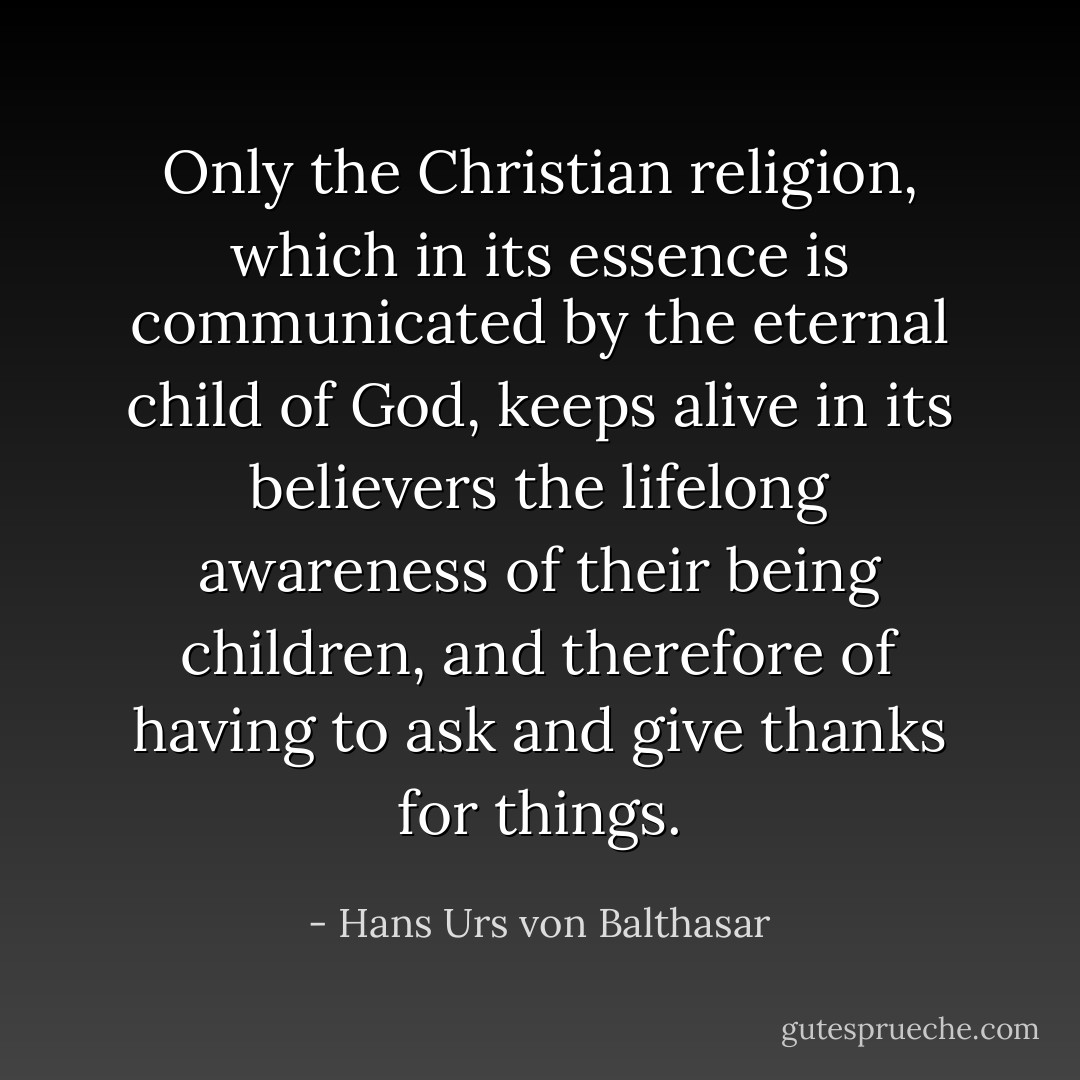 Only the Christian religion, which in its essence is communicated by the eternal child of God, keeps alive in its believers the lifelong awareness of their being children, and therefore of having to ask and give thanks for things. - Hans Urs von Balthasar